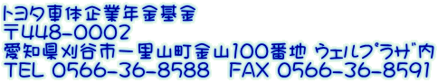 トヨタ車体企業年金基金 〒448-0002　 愛知県刈谷市一里山町金山100番地 ｳｪﾙﾌﾟﾗｻﾞ内 TEL 0566-36-8588　FAX 0566-36-8591